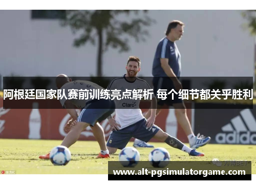 阿根廷国家队赛前训练亮点解析 每个细节都关乎胜利