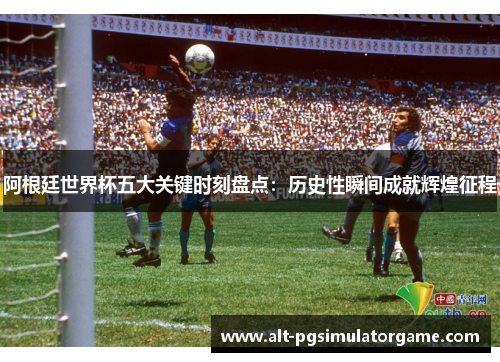 阿根廷世界杯五大关键时刻盘点：历史性瞬间成就辉煌征程