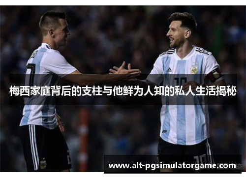 梅西家庭背后的支柱与他鲜为人知的私人生活揭秘