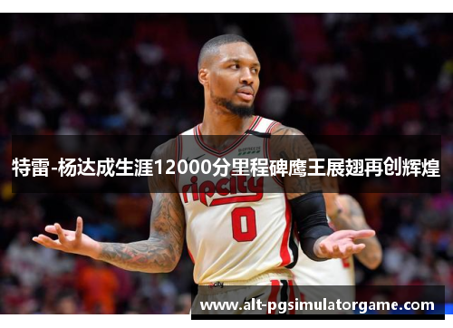 特雷-杨达成生涯12000分里程碑鹰王展翅再创辉煌