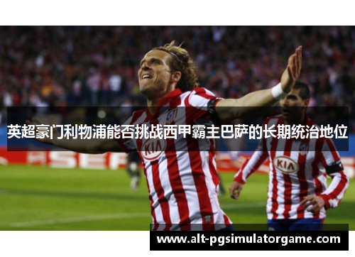 英超豪门利物浦能否挑战西甲霸主巴萨的长期统治地位